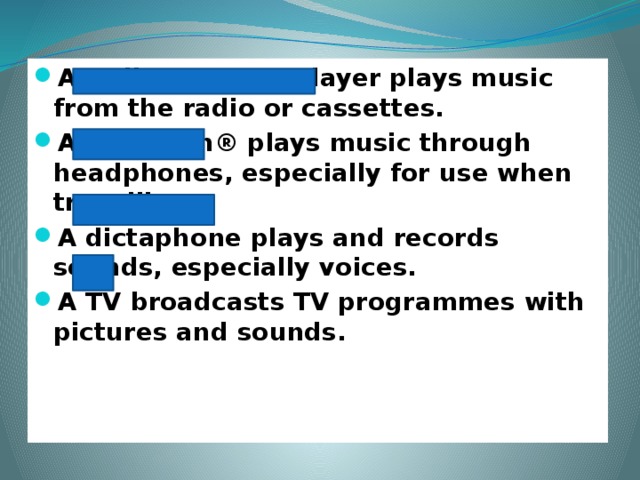 A radio cassette player plays music from the radio or cassettes. A Walkman® plays music through headphones, especially for use when travelling. A dictaphone plays and records sounds, especially voices. A TV broadcasts TV programmes with pictures and sounds.