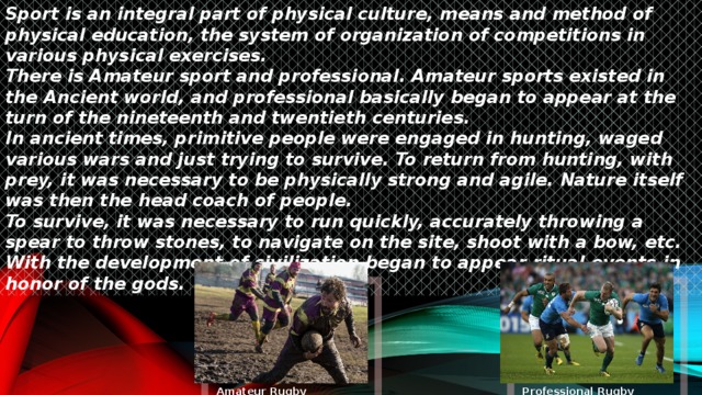 Sport is an integral part of physical culture, means and method of physical education, the system of organization of competitions in various physical exercises.  There is Amateur sport and professional. Amateur sports existed in the Ancient world, and professional basically began to appear at the turn of the nineteenth and twentieth centuries.  In ancient times, primitive people were engaged in hunting, waged various wars and just trying to survive. To return from hunting, with prey, it was necessary to be physically strong and agile. Nature itself was then the head coach of people.  To survive, it was necessary to run quickly, accurately throwing a spear to throw stones, to navigate on the site, shoot with a bow, etc. With the development of civilization began to appear ritual events in honor of the gods. Amateur Rugby Professional Rugby