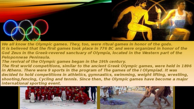 We all know the Olympic games. They, too, were ritual games in honor of the gods. It is believed that the first games took place in 776 BC and were organized in honor of the God Zeus in the Greek-revered sanctuary of Olympia, located in the Western part of the Peloponnese Peninsula. The revival of the Olympic games began in the 19th century. The first world competitions, similar to the ancient Greek Olympic games, were held in 1896 in Athens. There were 9 sports in the program of The games of the I Olympiad. It was decided to hold competitions in athletics, gymnastics, swimming, weight lifting, wrestling, shooting,fencing, Cycling and tennis. Since then, the Olympic games have become a major international sporting event.