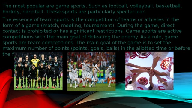 The most popular are game sports. Such as football, volleyball, basketball, hockey, handball. These sports are particularly spectacular. The essence of team sports is the competition of teams or athletes in the form of a game (match, meeting, tournament). During the game, direct contact is prohibited or has significant restrictions. Game sports are active competitions with the main goal of defeating the enemy. As a rule, game sports are team competitions. The main goal of the game is to set the maximum number of points (points, goals, balls) in the allotted time or before the first hit.