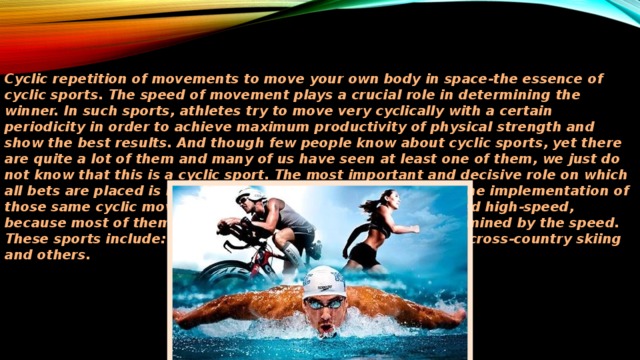 Cyclic repetition of movements to move your own body in space-the essence of cyclic sports. The speed of movement plays a crucial role in determining the winner. In such sports, athletes try to move very cyclically with a certain periodicity in order to achieve maximum productivity of physical strength and show the best results. And though few people know about cyclic sports, yet there are quite a lot of them and many of us have seen at least one of them, we just do not know that this is a cyclic sport. The most important and decisive role on which all bets are placed is nothing but the speed of movement in the implementation of those same cyclic movements. As a rule, such sports are called high-speed, because most of them and, accordingly, the results are determined by the speed. These sports include: athletics, swimming, skating, biathlon, cross-country skiing and others.