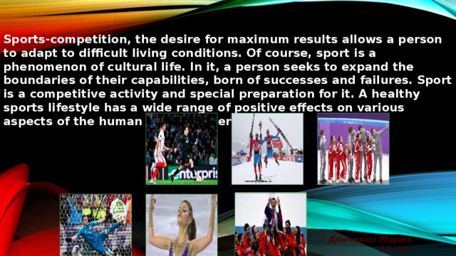 Sports-competition, the desire for maximum results allows a person to adapt to difficult living conditions. Of course, sport is a phenomenon of cultural life. In it, a person seeks to expand the boundaries of their capabilities, born of successes and failures. Sport is a competitive activity and special preparation for it. A healthy sports lifestyle has a wide range of positive effects on various aspects of the human body and personality. Донченко Мария 11 «А»