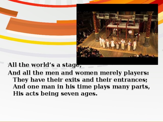 All the world’s a stage, And all the men and women merely players:  They have their exits and their entrances;  And one man in his time plays many parts,  His acts being seven ages.   