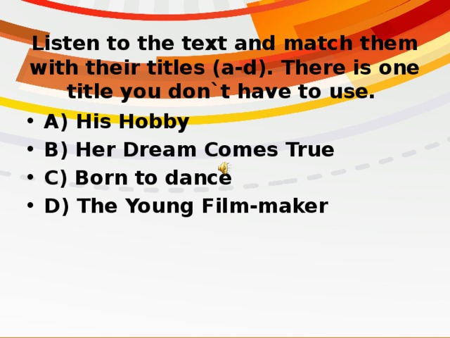 Listen to the text and match them with their titles (a-d). There is one title you don`t have to use. A) His Hobby B) Her Dream Comes True C) Born to dance D) The Young Film-maker