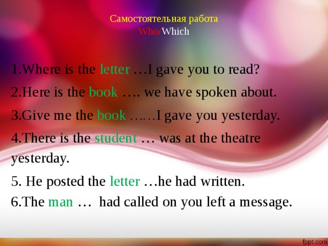 Самостоятельная работа  Who/ Which 1.Where is the letter  …I gave you to read? 2.Here is the book  …. we have spoken about. 3.Give me the book   …… I gave you yesterday. 4.There is the student  … was at the theatre yesterday. 5. He posted the letter  …he had written. 6.The man  … had called on you left a message.