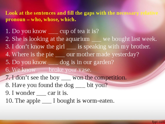 Look at the sentences and fill the gaps with the necessary relative pronoun – who, whose, which.  1. Do you know ___ cup of tea it is? 2. She is looking at the aquarium ___ we bought last week. 3. I don’t know the girl ___ is speaking with my brother. 4. Where is the pie ___ our mother made yesterday? 5. Do you know ___ dog is in our garden? 6. We know ___ broke your vase. 7. I don’t see the boy ___ won the competition. 8. Have you found the dog ___ bit you? 9. I wonder ___ car it is. 10. The apple ___ I bought is worm-eaten.