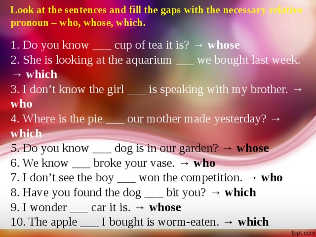 Look at the sentences and fill the gaps with the necessary relative pronoun – who, whose, which.  1. Do you know ___ cup of tea it is? → whose 2. She is looking at the aquarium ___ we bought last week. → which 3. I don’t know the girl ___ is speaking with my brother. → who 4. Where is the pie ___ our mother made yesterday? → which 5. Do you know ___ dog is in our garden? → whose 6. We know ___ broke your vase. → who 7. I don’t see the boy ___ won the competition. → who 8. Have you found the dog ___ bit you? → which 9. I wonder ___ car it is. → whose 10. The apple ___ I bought is worm-eaten. → which