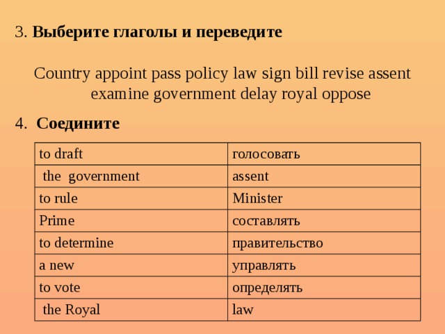 3. Выберите глаголы и переведите Country appoint pass policy law sign bill revise assent examine government delay royal oppose 4. Соедините to draft  the government голосовать to rule assent Minister Prime to determine составлять a new правительство to vote управлять определять  the Royal law