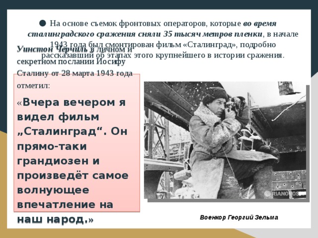 На основе съемок фронтовых операторов, которые во время сталинградского сражения сняли 35 тысяч метров пленки , в начале 1943 года был смонтирован фильм «Сталинград», подробно рассказавший об этапах этого крупнейшего в истории сражения.