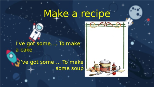 Make a recipe I’ve got some…. To make a cake I’ve got some…. To make some soup
