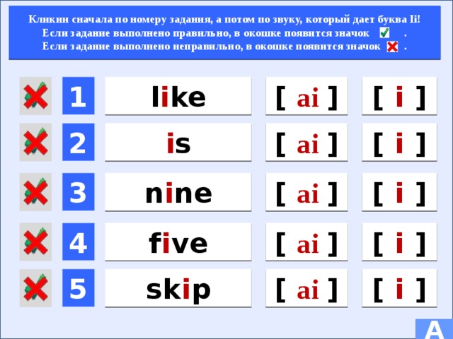 Кликни сначала по номеру задания, а потом по звуку, который дает буква Ii! Если задание выполнено правильно, в окошке появится значок . Если задание выполнено неправильно, в окошке появится значок .  [ ai  ]  1 l i ke [ i ] [ ai  ] [ i ] i s  2 n i ne 3  [ i ] [ ai  ] [ ai  ] 4 f i ve  [ i ] 5  sk i p [ i ] [ ai  ] A