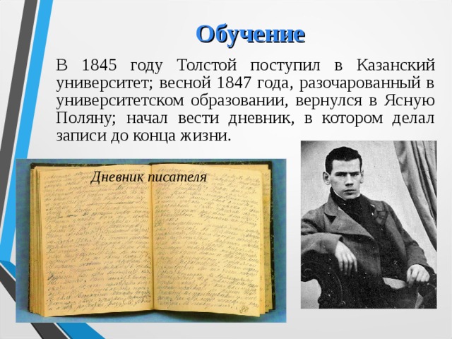 Обучение В 1845 году Толстой поступил в Казанский университет; весной 1847 года, разочарованный в университетском  образовании, вернулся в Ясную Поляну; начал вести дневник, в котором делал записи до конца жизни. Дневник писателя