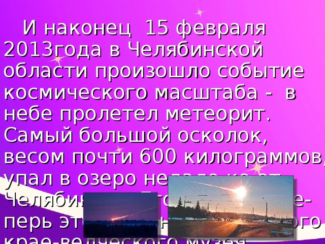 И наконец 15 февраля 2013года в Челябинской области произошло событие космического масштаба - в небе пролетел метеорит. Самый большой осколок, весом почти 600 килограммов, упал в озеро недале-ко от Челябинска. Его достали. Те-перь это экспонат областного крае-ведческого музея