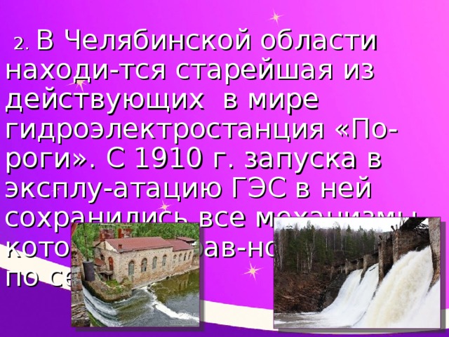 2. В Челябинской области находи-тся старейшая из действующих в мире гидроэлектростанция «По-роги». С 1910 г. запуска в эксплу-атацию ГЭС в ней сохранились все механизмы, которые исправ-но работают по сей день.