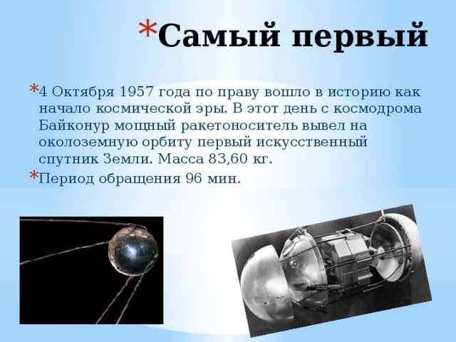 Самый первый 4 Октября 1957 года по праву вошло в историю как начало космической эры. В этот день с космодрома Байконур мощный ракетоноситель вывел на околоземную орбиту первый искусственный спутник Земли. Масса 83,60 кг. Период обращения 96 мин.