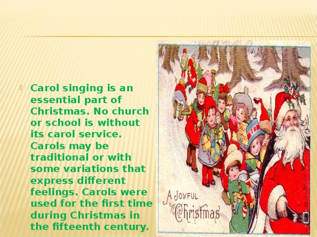 Carol singing is an essential part of Christmas. No church or school is without its carol service. Carols may be traditional or with some variations that express different feelings. Carols were used for the first time during Christmas in the fifteenth century.