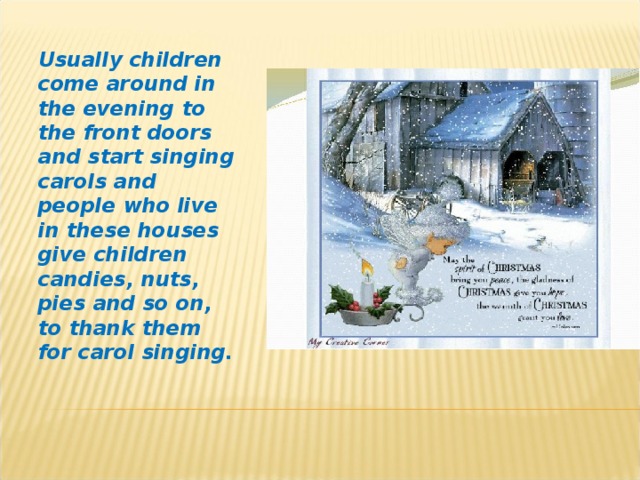 Usually children come  around in the evening to the front doors and start singing carols and people who live in these houses give children candies, nuts, pies and so on, to thank them for carol singing.
