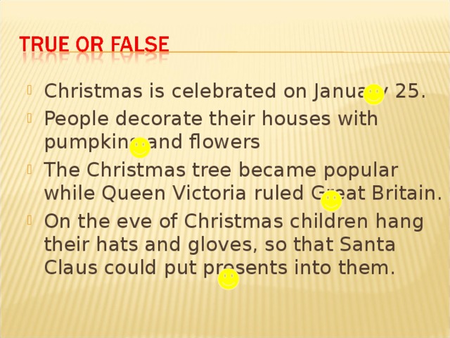 Christmas is celebrated on January 25. People decorate their houses with pumpkins and flowers The Christmas tree became popular while Queen Victoria ruled Great Britain. On the eve of Christmas children hang their hats and gloves, so that Santa Claus could put presents into them.