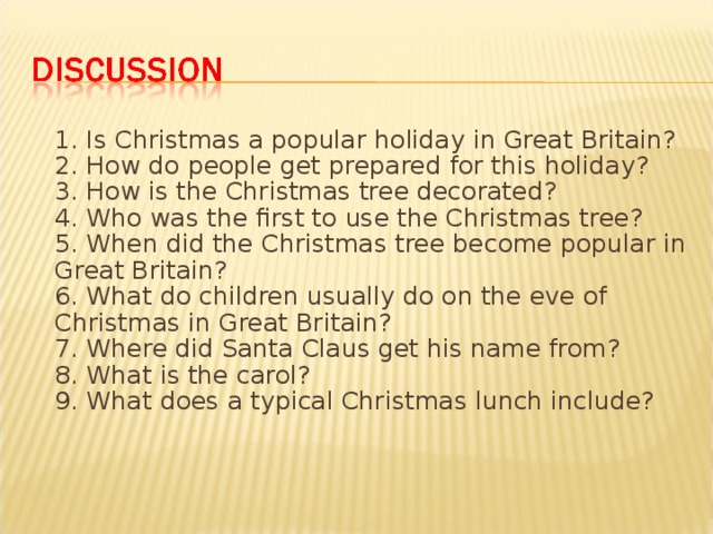 1. Is Christmas a popular holiday in Great Britain?  2. How do people get prepared for this holiday?  3. How is the Christmas tree decorated?  4. Who was the first to use the Christmas tree?  5. When did the Christmas tree become popular in Great Britain?  6. What do children usually do on the eve of Christmas in Great Britain?  7. Where did Santa Claus get his name from?  8. What is the carol?  9. What does a typical Christmas lunch include?