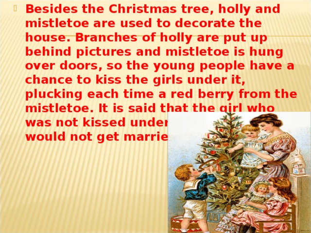Besides the Christmas tree, holly and mistletoe are used to decorate the house. Branches of holly are put up behind pictures and mistletoe is hung over doors, so the young people have a chance to kiss the girls under it, plucking each time a red berry fro m the mistletoe. It is said that the girl who was not kissed under it at Christmas would not get married that year.