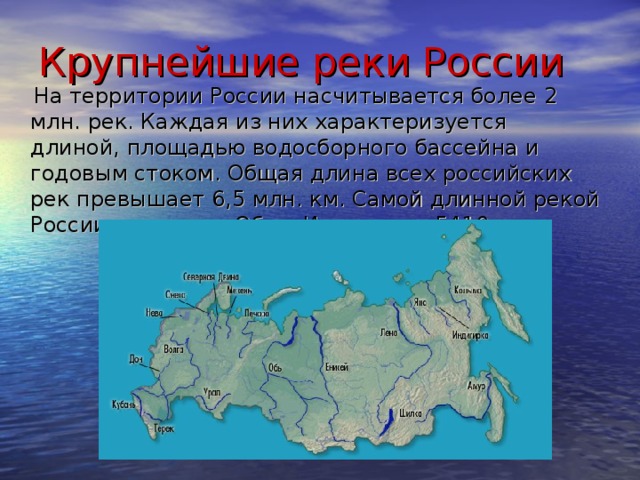 Крупнейшие реки России  На территории России насчитывается более 2 млн. рек. Каждая из них характеризуется длиной, площадью водосборного бассейна и годовым стоком. Общая длина всех российских рек превышает 6,5 млн. км. Самой длинной рекой России считается Обь с Иртышем – 5410 км.