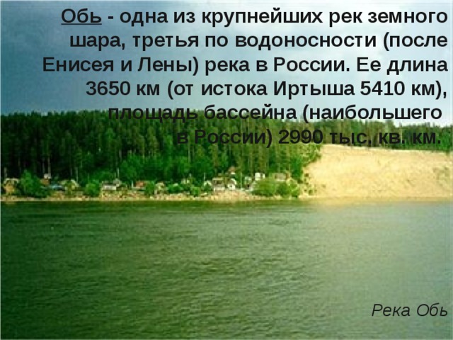 Обь - одна из крупнейших рек земного шара, третья по водоносности (после Енисея и Лены) река в России. Ее длина 3650 км (от истока Иртыша 5410 км), площадь бассейна (наибольшего в России) 2990 тыс. кв. км.         Река Обь