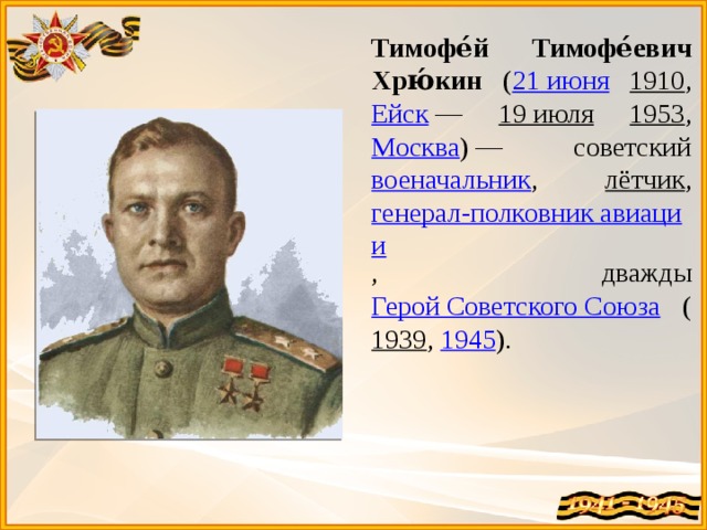 Тимофе́й Тимофе́евич Хрю́кин ( 21 июня  1910 , Ейск  — 19 июля  1953 , Москва ) — советский военачальник , лётчик , генерал-полковник авиации , дважды Герой Советского Союза ( 1939 , 1945 ).