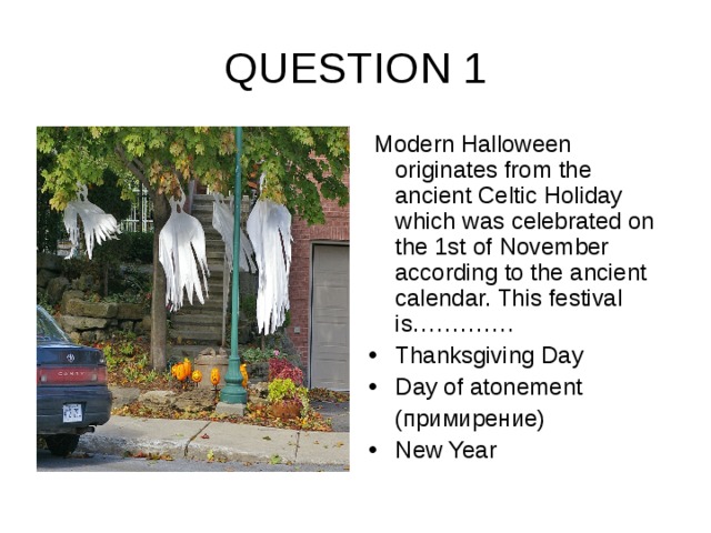 QUESTION 1  Modern Halloween originates from the ancient Celtic Holiday which was celebrated on the 1st of November according to the ancient calendar. This festival is…………. Thanksgiving Day Day of atonement  ( примирение)