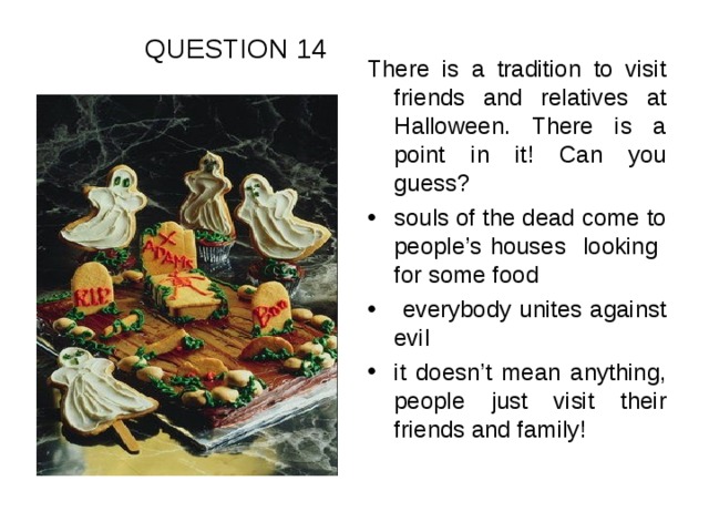 QUESTION 14 There is a tradition to visit friends and relatives at Halloween. There is a point in it! Can you guess?