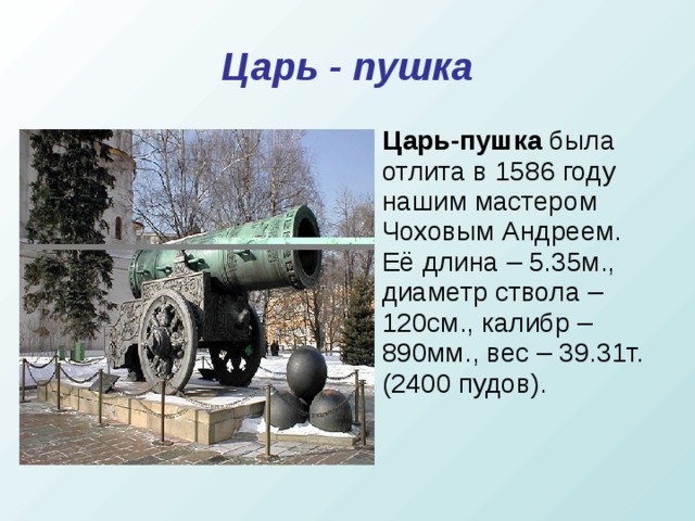Царь - пушка Царь-пушка  была отлита в 1586 году нашим мастером Чоховым Андреем. Её длина – 5.35м., диаметр ствола – 120см., калибр – 890мм., вес – 39.31т. (2400 пудов).