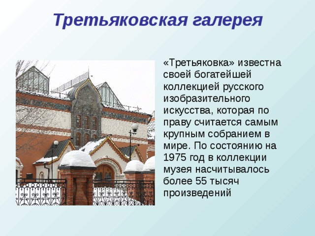Третьяковская галерея   «Третьяковка» известна своей богатейшей коллекцией русского изобразительного искусства, которая по праву считается самым крупным собранием в мире. По состоянию на 1975 год в коллекции музея насчитывалось более 55 тысяч произведений