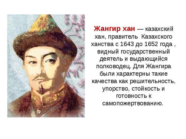 Жангир хан  — казахский хан, правитель Казахского ханства с 1643 до 1652 года , видный государственный деятель и выдающийся полководец. Для Жангира были характерны такие качества как решительность, упорство, стойкость и готовность к самопожертвованию.