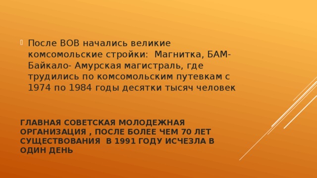 После ВОВ начались великие комсомольские стройки: Магнитка, БАМ- Байкало- Амурская магистраль, где трудились по комсомольским путевкам с 1974 по 1984 годы десятки тысяч человек