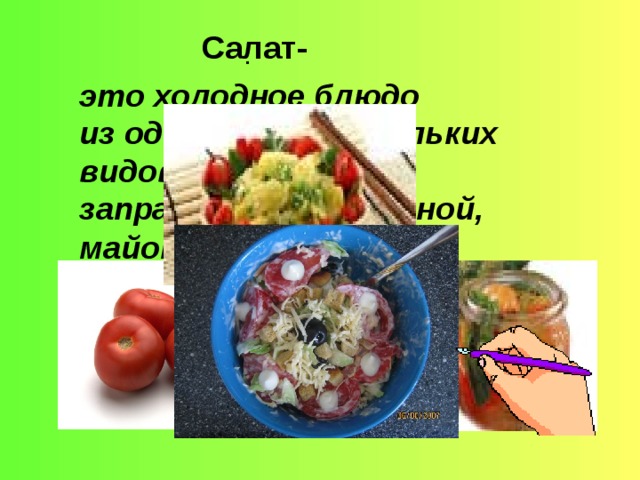 Салат- это холодное блюдо .   из одного или нескольких видов овощей, заправленная сметаной, майонезом или растительным маслом,  которую подают в начале приема пищи.