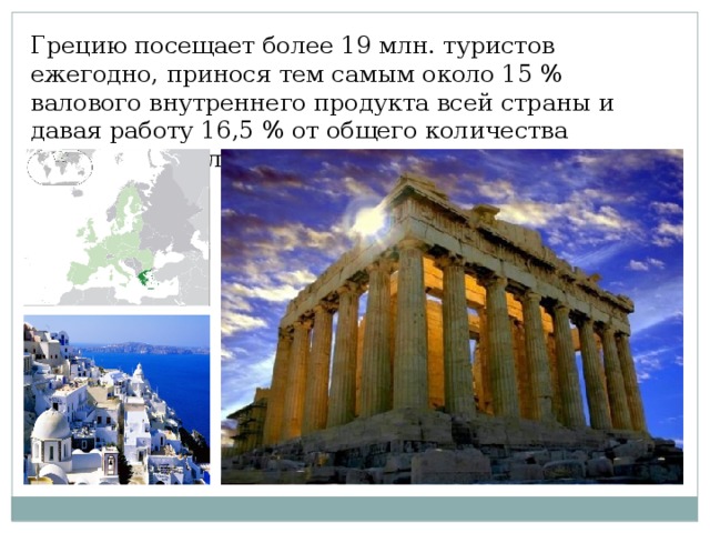Грецию посещает более 19 млн. туристов ежегодно, принося тем самым около 15 % валового внутреннего продукта всей страны и давая работу 16,5 % от общего количества занятого населения.