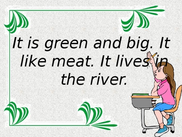 It is green and big. It like meat. It lives in the river.