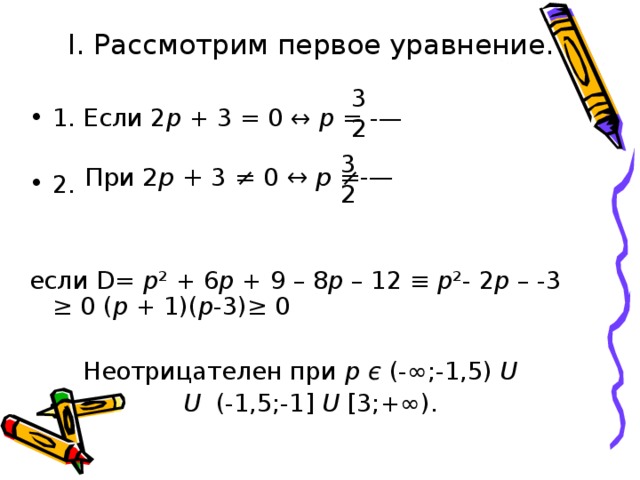 I. Рассмотрим первое уравнение. 1. Если 2 p + 3 = 0 ↔ p = -—  2.  если D = p ² + 6 p + 9 – 8 p – 12 ≡ p ²- 2 p – - 3 ≥ 0 ( p + 1)( p -3)≥ 0   Неотрицателен при p  є (-∞;-1,5) U    U (-1,5;-1] U [3;+∞). 3 2 3 2 При 2 p + 3 ≠ 0 ↔ p ≠-—
