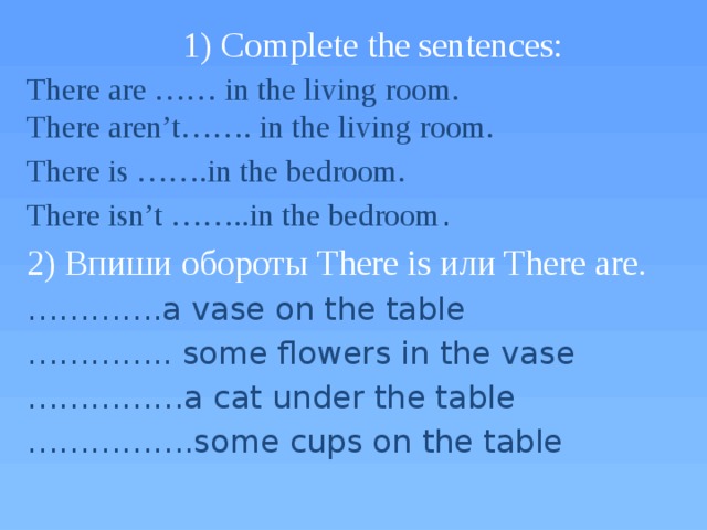 1) Complete the sentences: There are …… in the living room.  There aren’t……. in the living room. There is …….in the bedroom. There isn’t ……..in the bedroom . 2) Впиши обороты There is или There are . ………… .a vase on the table ………… .. some flowers in the vase …………… a cat under the table …………… .some cups on the table