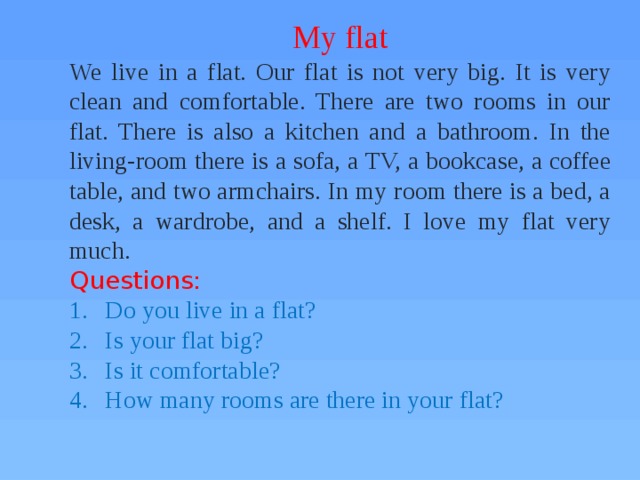 My flat We live in a flat. Our flat is not very big. It is very clean and comfortable. There are two rooms in our flat. There is also a kitchen and a bathroom. In the living-room there is a sofa, a TV, a bookcase, a coffee table, and two armchairs. In my room there is a bed, a desk, a wardrobe, and a shelf. I love my flat very much. Questions: