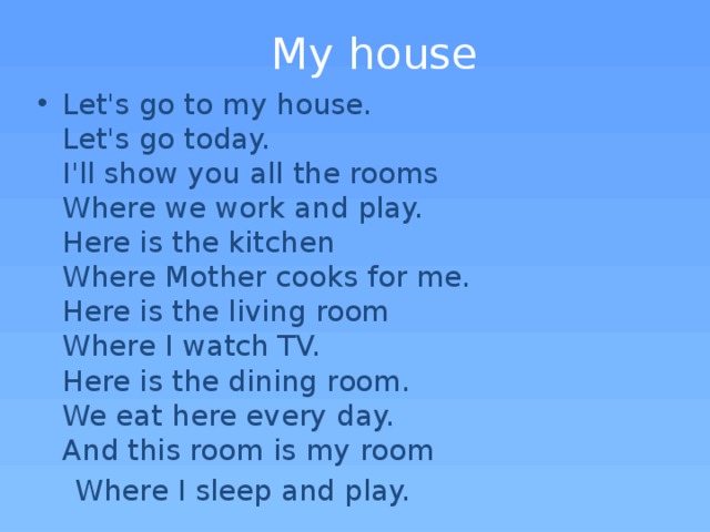 Мy house Let's go to my house.  Let's go today.  I'll show you all the rooms  Where we work and play.  Here is the kitchen  Where Mother cooks for me.  Here is the living room  Where I watch TV.  Here is the dining room.  We eat here every day.  And this room is my room  Where I sleep and play.