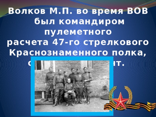 Волков М.П. во время ВОВ  был командиром пулеметного расчета 47-го стрелкового Краснознаменного полка, старший сержант.