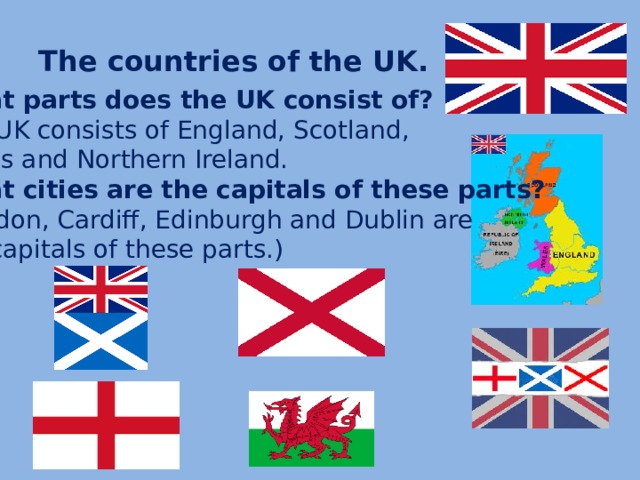 The countries of the UK.  What parts does the UK consist of? The UK consists of England, Scotland, Wales and Northern Ireland. What cities are the capitals of these parts? (London, Cardiff, Edinburgh and Dublin are the capitals of these parts.)