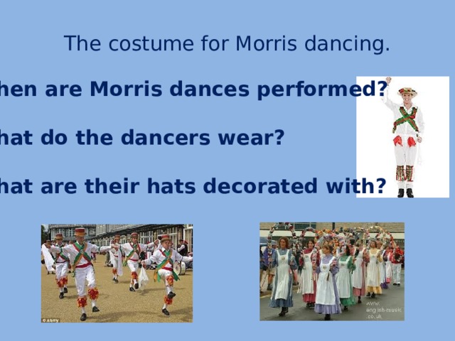 The costume for Morris dancing. When are Morris dances performed?  What do the dancers wear?  What are their hats decorated with?