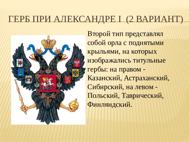 Герб при Александре I (2 вариант) Второй тип представлял собой орла с поднятыми крыльями, на которых изображались титульные гербы: на правом - Казанский, Астраханский, Сибирский, на левом - Польский, Таврический, Финляндский.