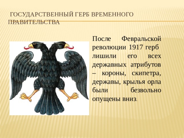   Государственный герб Временного правительства После Февральской революции 1917 герб лишили его всех державных атрибутов – короны, скипетра, державы, крылья орла были безвольно опущены вниз . 