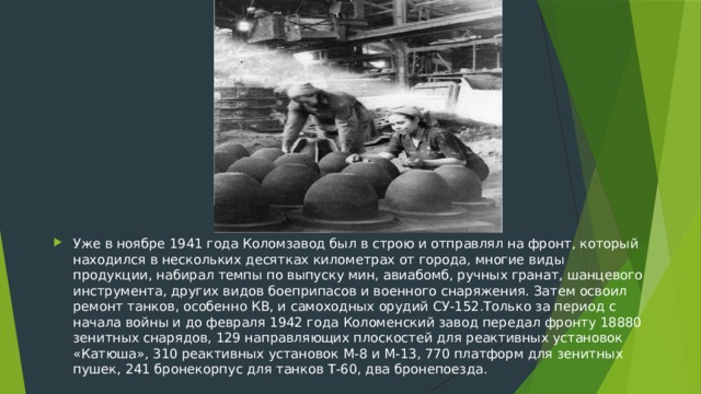 Уже в ноябре 1941 года Коломзавод был в строю и отправлял на фронт, который находился в нескольких десятках километрах от города, многие виды продукции, набирал темпы по выпуску мин, авиабомб, ручных гранат, шанцевого инструмента, других видов боеприпасов и военного снаряжения. Затем освоил ремонт танков, особенно КВ, и самоходных орудий СУ-152.Только за период с начала войны и до февраля 1942 года Коломенский завод передал фронту 18880 зенитных снарядов, 129 направляющих плоскостей для реактивных установок «Катюша», 310 реактивных установок М-8 и М-13, 770 платформ для зенитных пушек, 241 бронекорпус для танков Т-60, два бронепоезда.