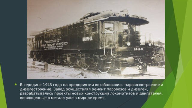 В середине 1943 года на предприятии возобновились паровозостроение и дизелестроение. Завод осуществлял ремонт паровозов и дизелей, разрабатывались проекты новых конструкций локомотивов и двигателей, воплощенные в металл уже в мирное время.