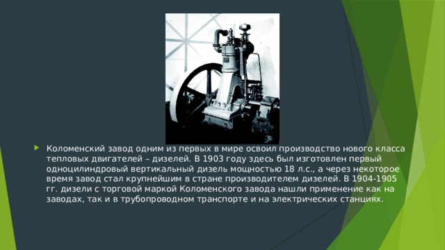 Коломенский завод одним из первых в мире освоил производство нового класса тепловых двигателей – дизелей. В 1903 году здесь был изготовлен первый одноцилиндровый вертикальный дизель мощностью 18 л.с., а через некоторое время завод стал крупнейшим в стране производителем дизелей. В 1904-1905 гг. дизели с торговой маркой Коломенского завода нашли применение как на заводах, так и в трубопроводном транспорте и на электрических станциях.