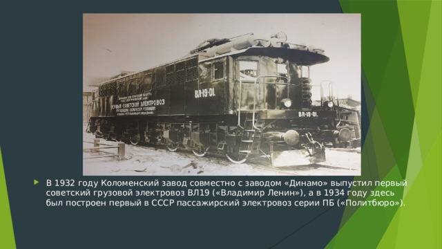 В 1932 году Коломенский завод совместно с заводом «Динамо» выпустил первый советский грузовой электровоз ВЛ19 («Владимир Ленин»), а в 1934 году здесь был построен первый в СССР пассажирский электровоз серии ПБ («Политбюро»).