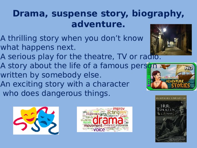 Drama, suspense story, biography, adventure. A thrilling story when you don’t know what happens next. A serious play for the theatre, TV or radio. A story about the life of a famous person written by somebody else. An exciting story with a character  who does dangerous things.